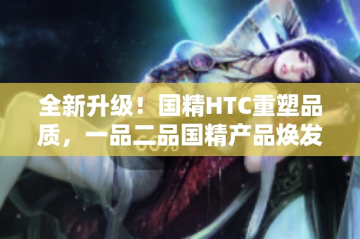 全新升级！国精HTC重塑品质，一品二品国精产品焕发新生
