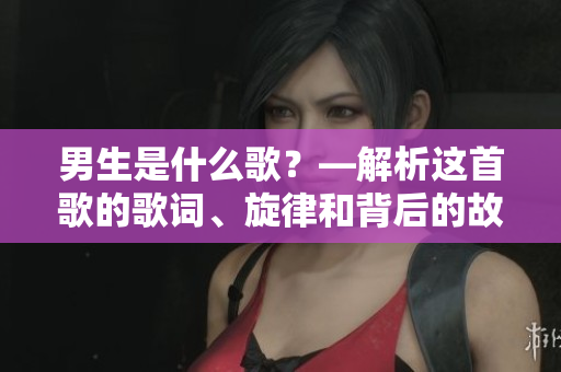 男生是什么歌？—解析这首歌的歌词、旋律和背后的故事