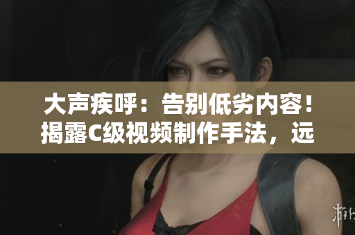 大声疾呼：告别低劣内容！揭露C级视频制作手法，远离S货影响。