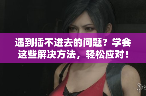遇到插不进去的问题？学会这些解决方法，轻松应对！