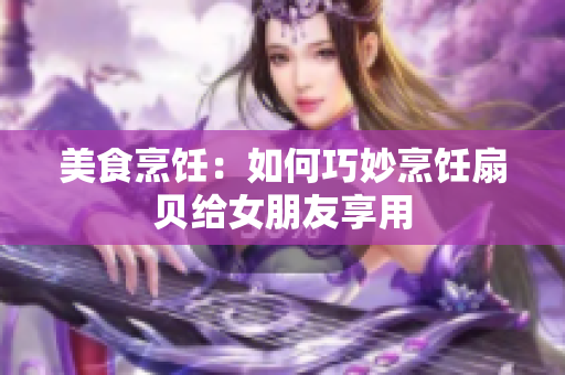 美食烹饪：如何巧妙烹饪扇贝给女朋友享用