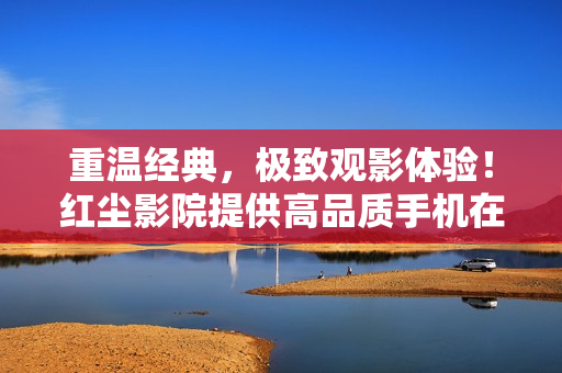重温经典，极致观影体验！红尘影院提供高品质手机在线观看服务