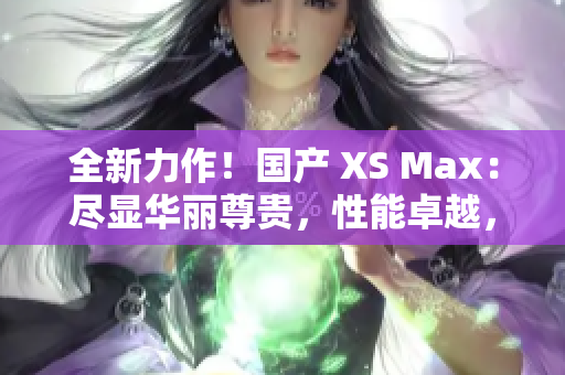 全新力作！国产 XS Max：尽显华丽尊贵，性能卓越，引领智能手机新潮流