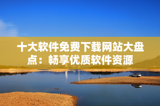 十大软件免费下载网站大盘点：畅享优质软件资源