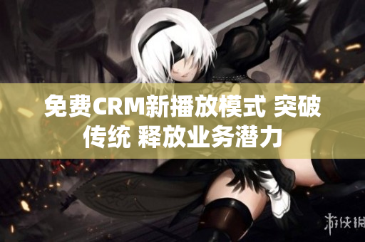 免费CRM新播放模式 突破传统 释放业务潜力