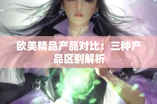 欧美精品产品对比：三种产品区别解析