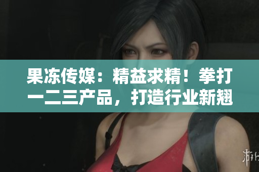果冻传媒：精益求精！拳打一二三产品，打造行业新翘楚！