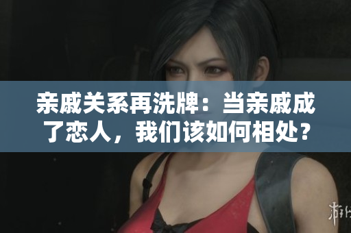 亲戚关系再洗牌：当亲戚成了恋人，我们该如何相处？