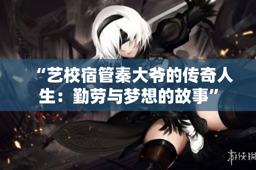 “艺校宿管秦大爷的传奇人生：勤劳与梦想的故事”
