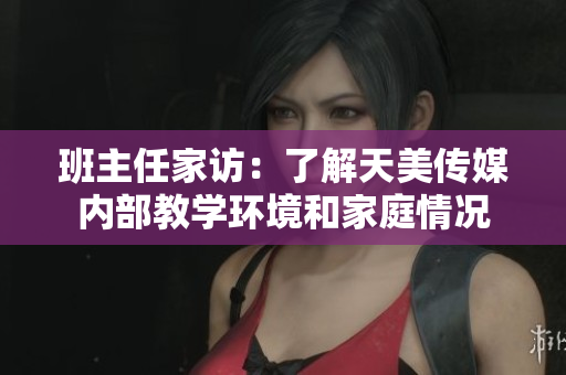 班主任家访：了解天美传媒内部教学环境和家庭情况