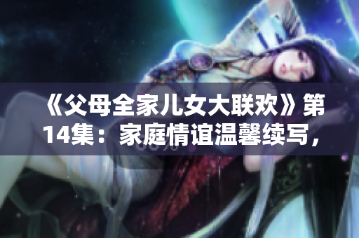 《父母全家儿女大联欢》第14集：家庭情谊温馨续写，欢乐时光再度开启！
