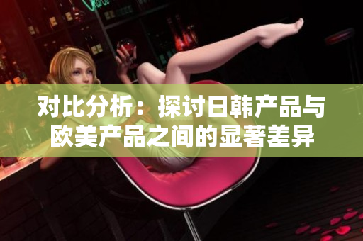 对比分析：探讨日韩产品与欧美产品之间的显著差异