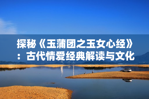 探秘《玉蒲团之玉女心经》：古代情爱经典解读与文化内涵探索