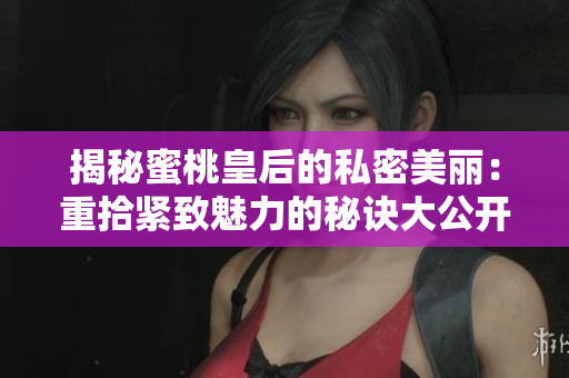 揭秘蜜桃皇后的私密美丽：重拾紧致魅力的秘诀大公开！