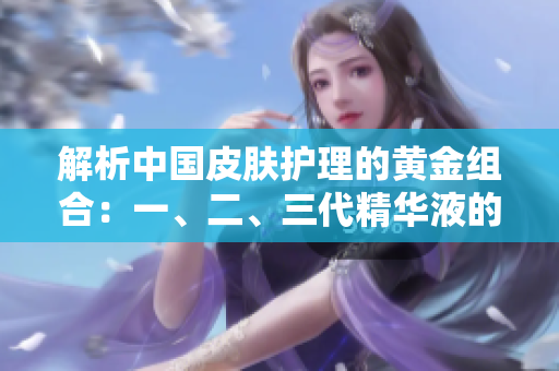 解析中国皮肤护理的黄金组合：一、二、三代精华液的功效全揭秘