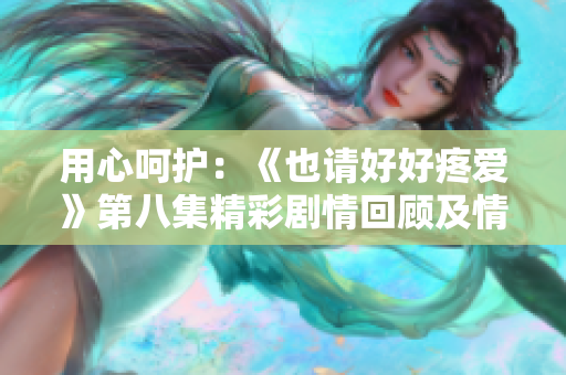 用心呵护：《也请好好疼爱》第八集精彩剧情回顾及情感探索
