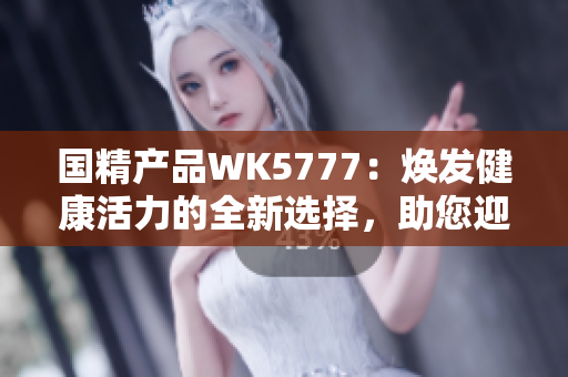 国精产品WK5777：焕发健康活力的全新选择，助您迎接美好生活