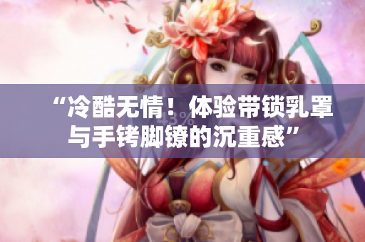 “冷酷无情！体验带锁乳罩与手铐脚镣的沉重感”