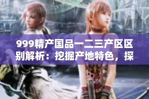 999精产国品一二三产区区别解析：挖掘产地特色，探寻三区魅力