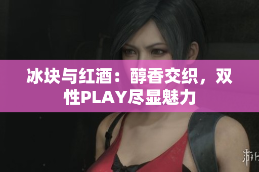 冰块与红酒：醇香交织，双性PLAY尽显魅力