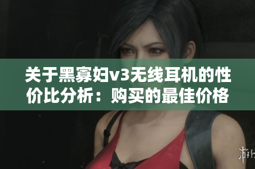 关于黑寡妇v3无线耳机的性价比分析：购买的最佳价格区间是多少？