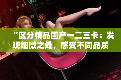 “区分精品国产一二三卡：发现细微之处，感受不同品质”
