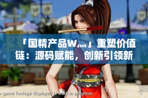 「国精产品W灬」重塑价值链：源码赋能，创新引领新时代产业革命