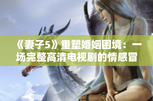 《妻子5》重塑婚姻困境：一场完整高清电视剧的情感冒险