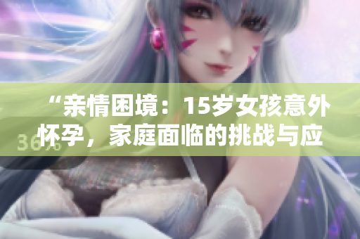 “亲情困境：15岁女孩意外怀孕，家庭面临的挑战与应对之策”