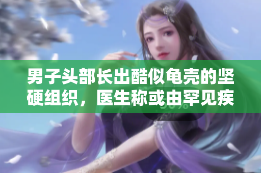 男子头部长出酷似龟壳的坚硬组织，医生称或由罕见疾病引起