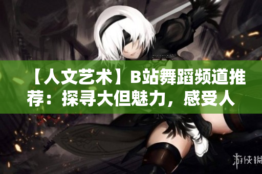 【人文艺术】B站舞蹈频道推荐：探寻大但魅力，感受人文情怀