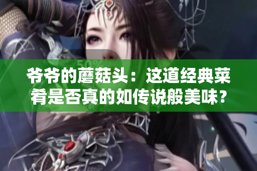 爷爷的蘑菇头：这道经典菜肴是否真的如传说般美味？让我们来一探究竟！