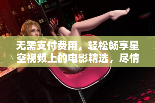 无需支付费用，轻松畅享星空视频上的电影精选，尽情观赏您喜爱的影片