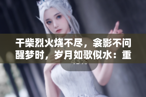 干柴烈火烧不尽，衾影不问醒梦时，岁月如歌似水：重温红尘旧梦