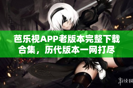 芭乐视APP老版本完整下载合集，历代版本一网打尽