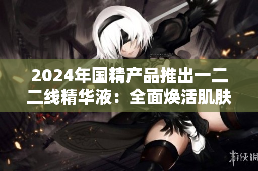 2024年国精产品推出一二二线精华液：全面焕活肌肤的秘密武器