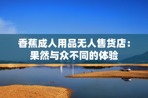 香蕉成人用品无人售货店：果然与众不同的体验
