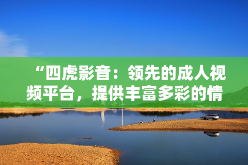 “四虎影音：领先的成人视频平台，提供丰富多彩的情色内容”