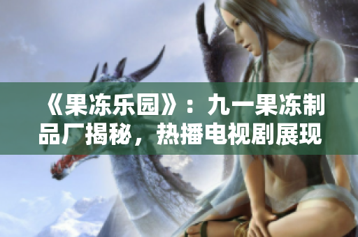 《果冻乐园》：九一果冻制品厂揭秘，热播电视剧展现甜蜜与挑战