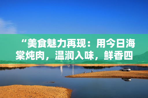 “美食魅力再现：用今日海棠炖肉，温润入味，鲜香四溢！”