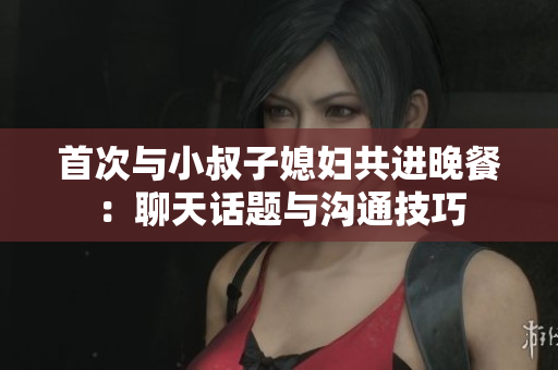 首次与小叔子媳妇共进晚餐：聊天话题与沟通技巧