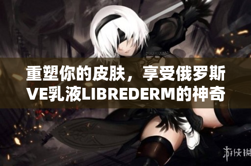 重塑你的皮肤，享受俄罗斯VE乳液LIBREDERM的神奇效果