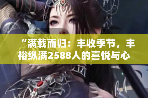 “满载而归：丰收季节，丰裕纵满2588人的喜悦与心得”