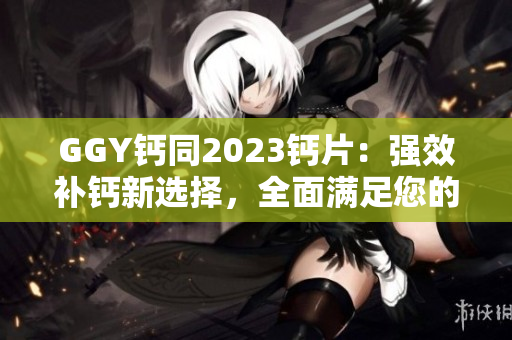 GGY钙同2023钙片：强效补钙新选择，全面满足您的钙需求！