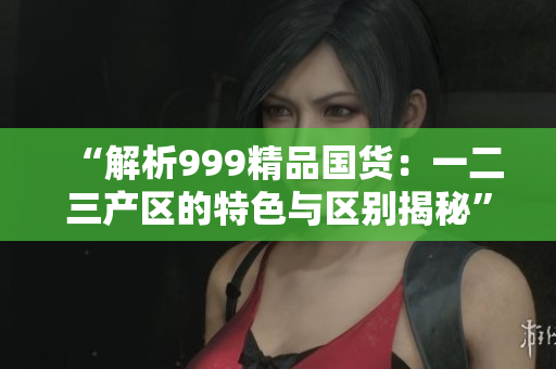 “解析999精品国货：一二三产区的特色与区别揭秘”