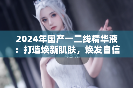 2024年国产一二线精华液：打造焕新肌肤，焕发自信光采