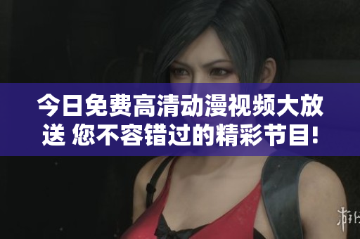 今日免费高清动漫视频大放送 您不容错过的精彩节目!