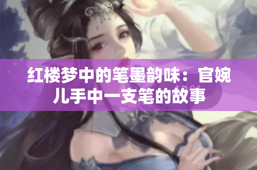 红楼梦中的笔墨韵味：官婉儿手中一支笔的故事