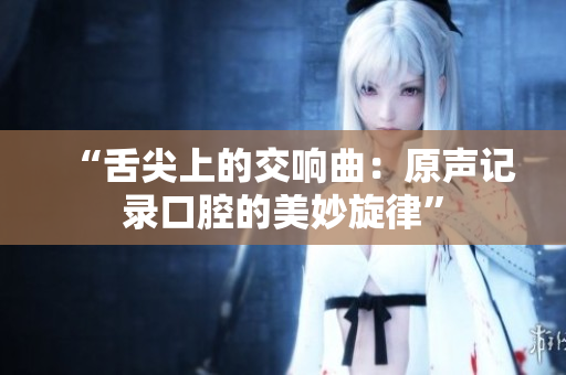 “舌尖上的交响曲：原声记录口腔的美妙旋律”