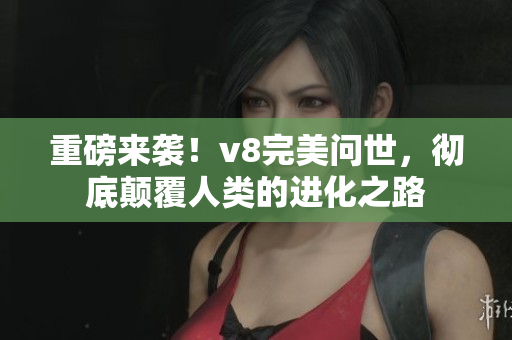 重磅来袭！v8完美问世，彻底颠覆人类的进化之路